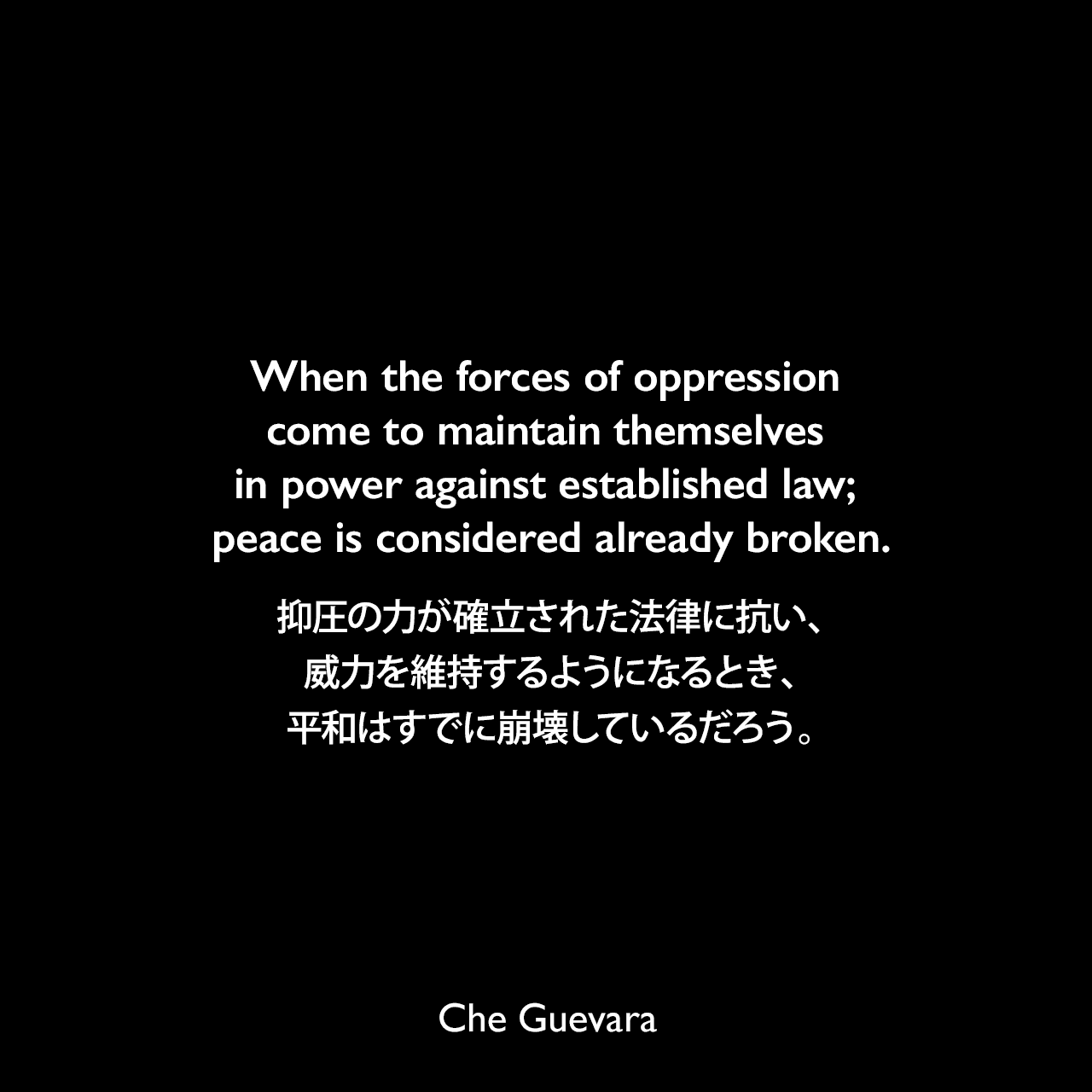 When the forces of oppression come to maintain themselves in power against established law; peace is considered already broken.抑圧の力が確立された法律に抗い、威力を維持するようになるとき、平和はすでに崩壊しているだろう。- チェ・ゲバラによる本「Guerrilla Warfare a manual（ゲリラ戦争）」よりChe Guevara