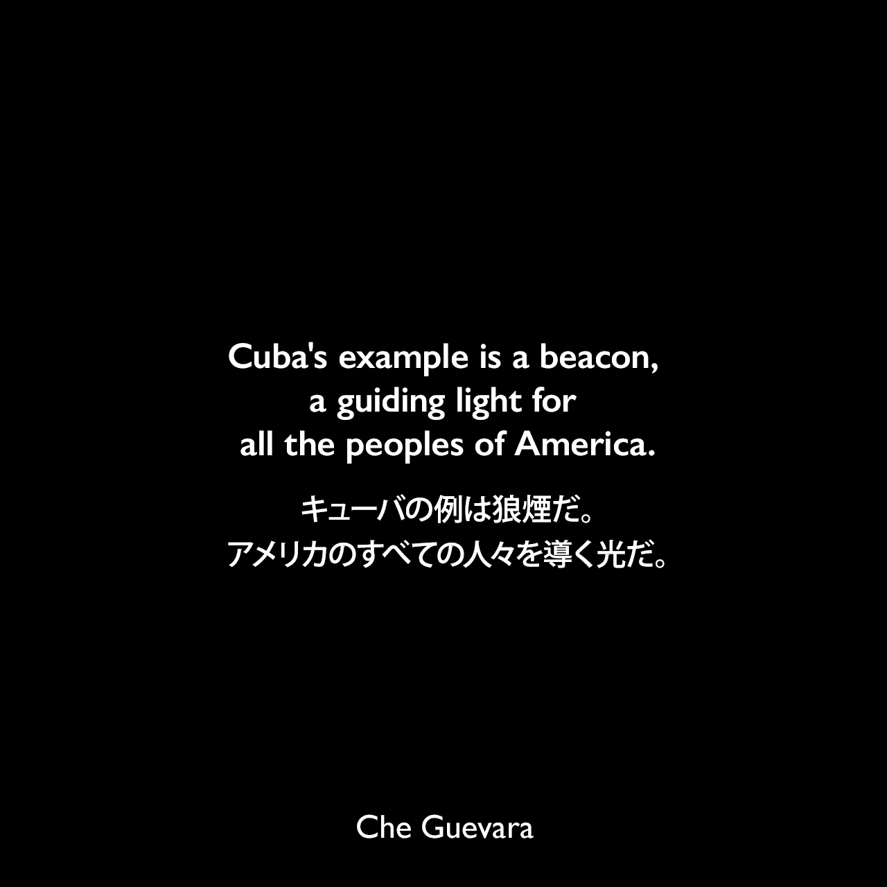 Cuba's example is a beacon, a guiding light for all the peoples of America.キューバの例は狼煙だ。アメリカのすべての人々を導く光だ。- チェ・ゲバラによるエッセイ「Tactics and Strategy of the Latin American Revolution」よりChe Guevara