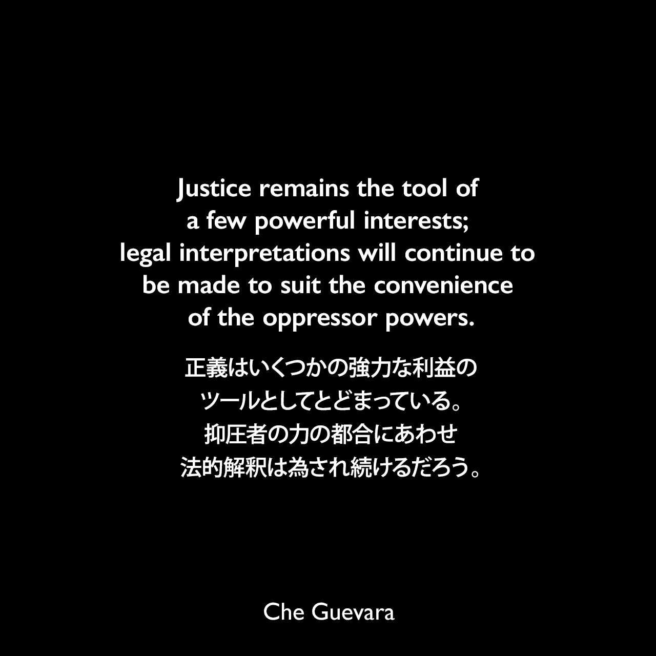 Justice remains the tool of a few powerful interests; legal interpretations will continue to be made to suit the convenience of the oppressor powers.正義はいくつかの強力な利益のツールとしてとどまっている。抑圧者の力の都合にあわせ法的解釈は為され続けるだろう。- 1964年3月25日ジュネーブでの国連会議で発表されたスピーチChe Guevara