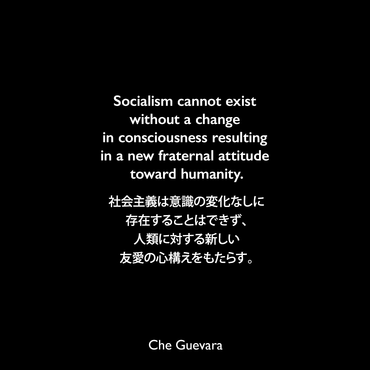 Socialism cannot exist without a change in consciousness resulting in a new fraternal attitude toward humanity.社会主義は意識の変化なしに存在することはできず、人類に対する新しい友愛の心構えをもたらす。- 1965年2月24日 アジア・アフリカ会議でのスピーチよりChe Guevara