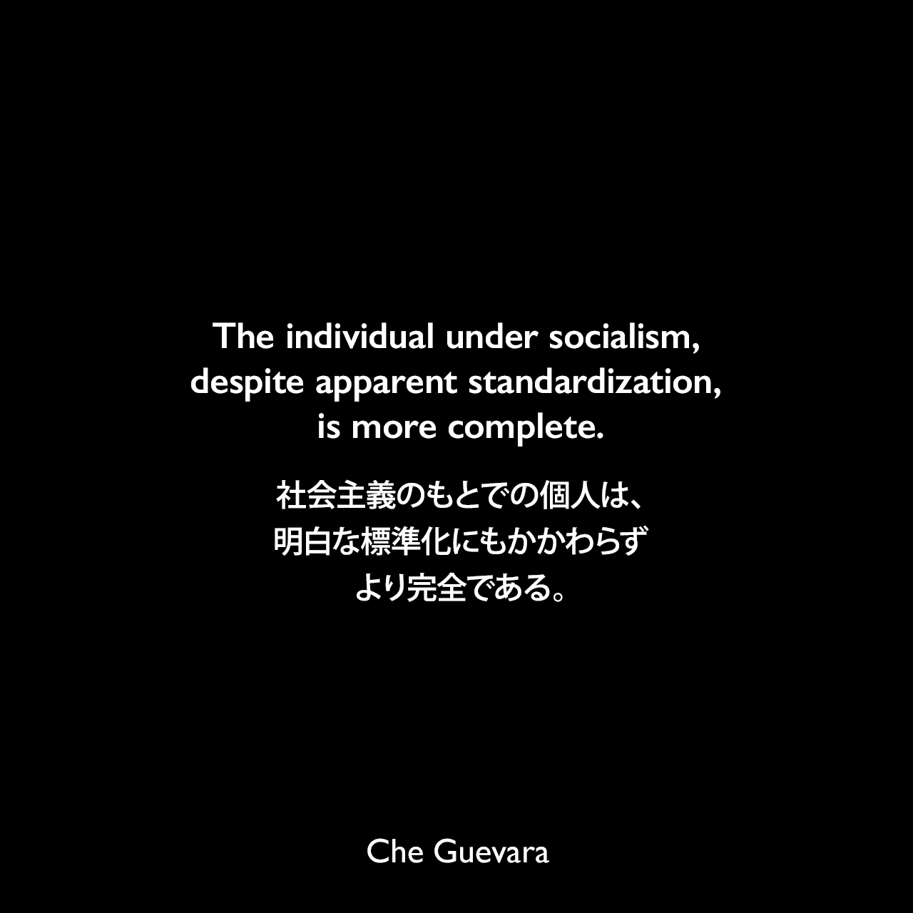 The individual under socialism, despite apparent standardization, is more complete.社会主義のもとでの個人は、明白な標準化にもかかわらずより完全である。- チェ・ゲバラによる本「Socialism and man in Cuba」よりChe Guevara
