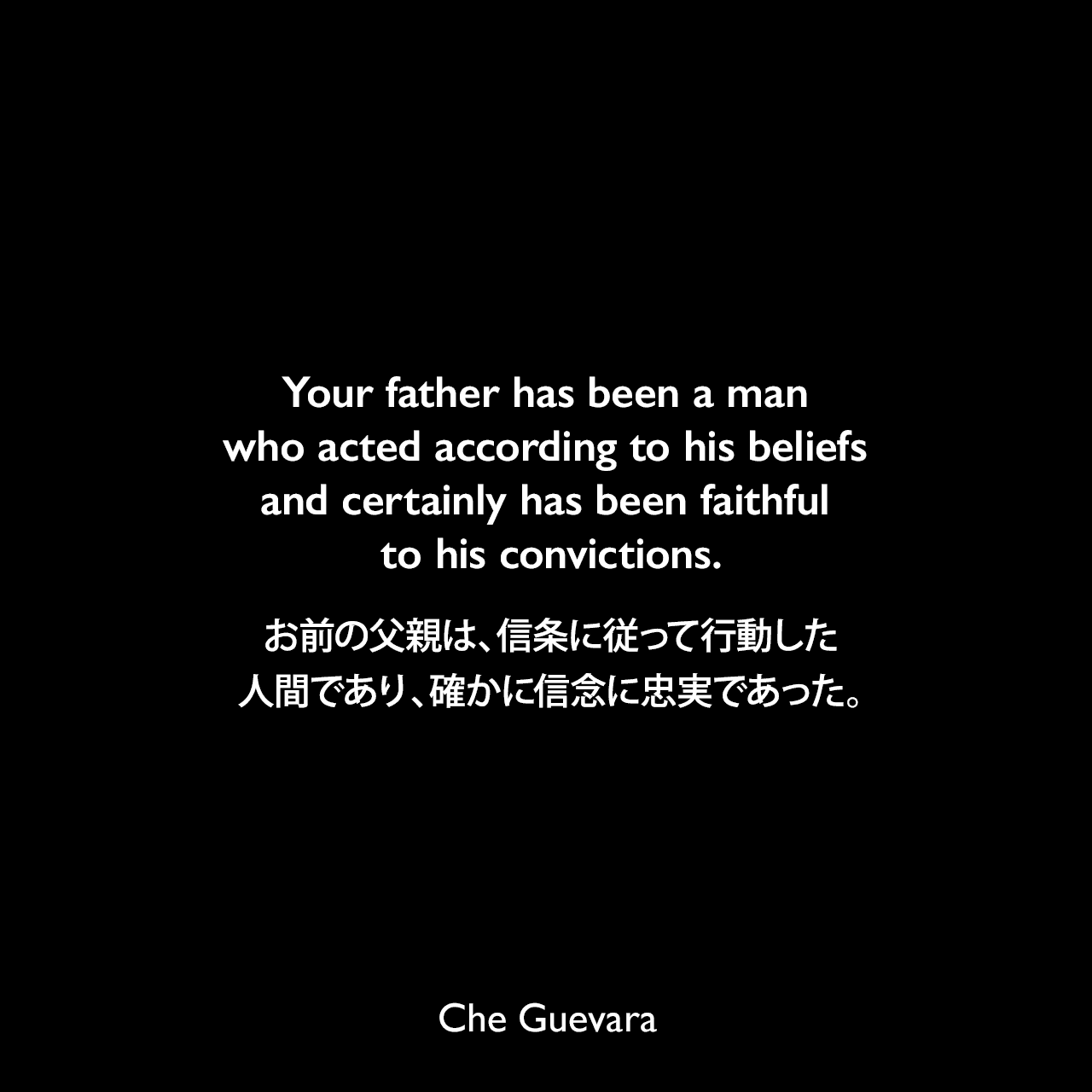 Your father has been a man who acted according to his beliefs and certainly has been faithful to his convictions.お前の父親は、信条に従って行動した人間であり、確かに信念に忠実であった。- 1965年にチェ・ゲバラが彼の子供達に宛てた手紙「パパからの最後の手紙」よりChe Guevara