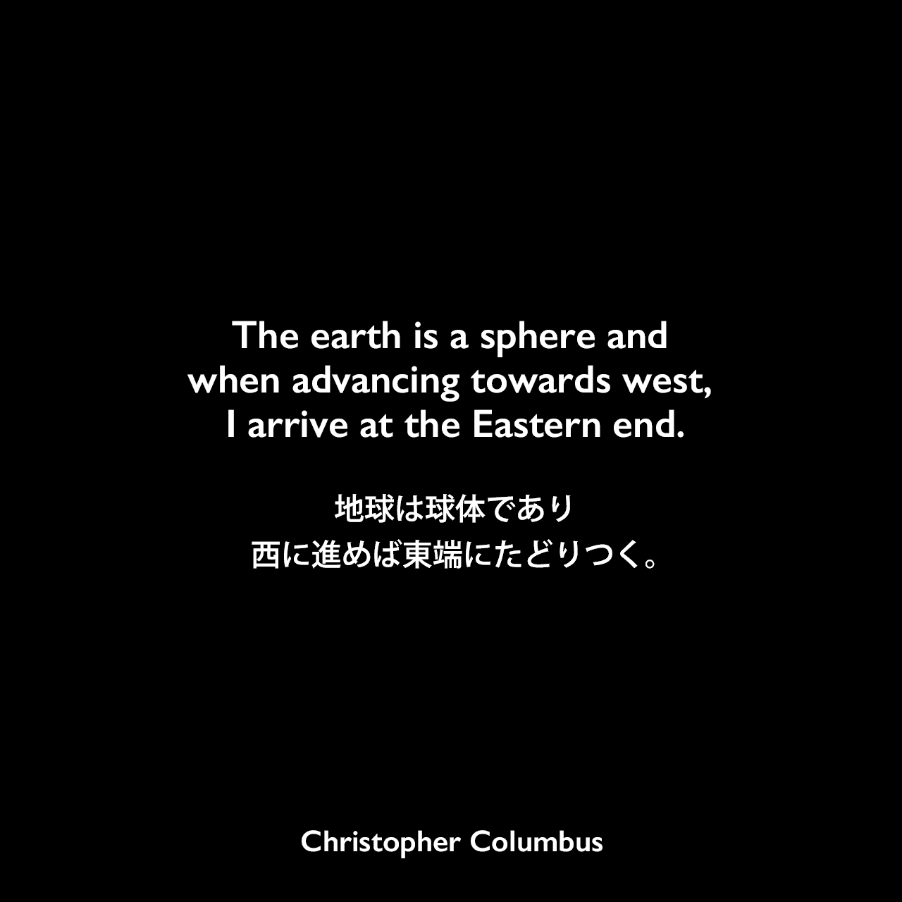 The earth is a sphere and when advancing towards west, I arrive at the Eastern end.地球は球体であり、西に進めば東端にたどりつく。Christopher Columbus