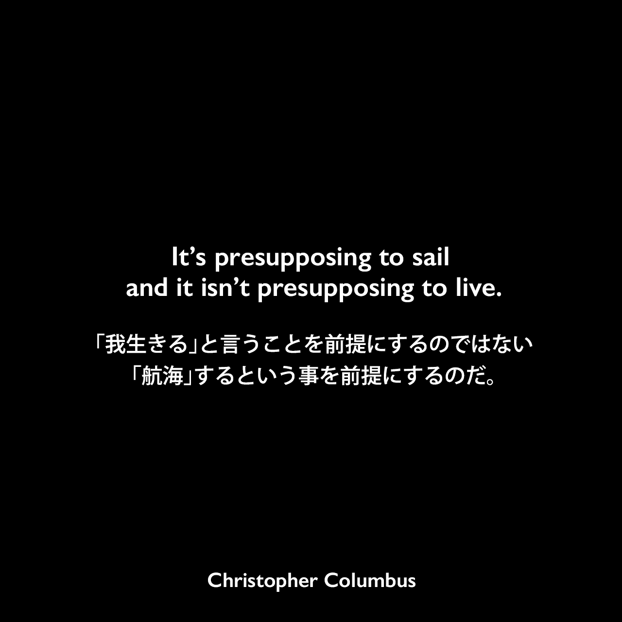It’s presupposing to sail and it isn’t presupposing to live.「我生きる」と言うことを前提にするのではない、「航海」するという事を前提にするのだ。Christopher Columbus