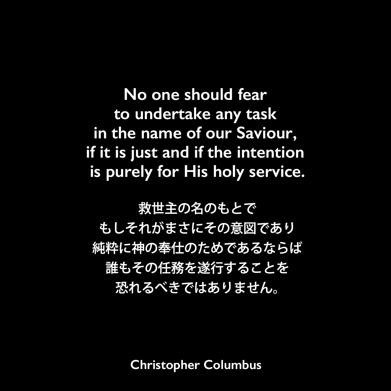 No one should fear to undertake any task in the name of our Saviour, if it is just and if the intention is purely for His holy service.救世主の名のもとで、もしそれがまさにその意図であり、純粋に神の奉仕のためであるならば、誰もその任務を遂行することを恐れるべきではありません。Christopher Columbus