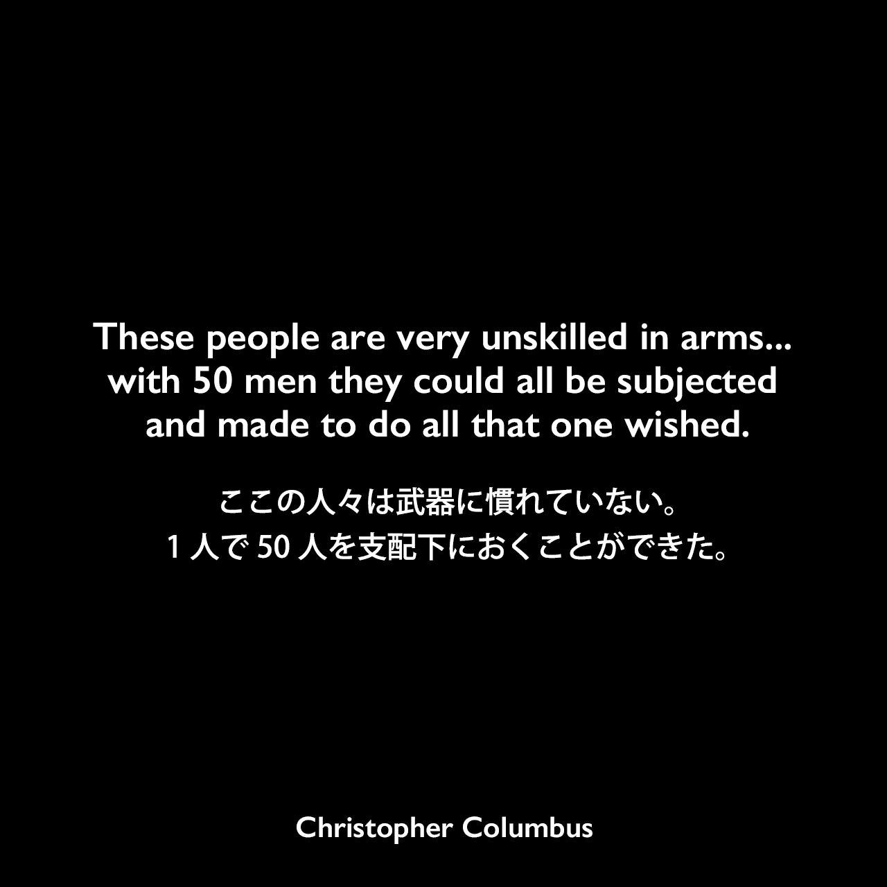 These people are very unskilled in arms... with 50 men they could all be subjected and made to do all that one wished.ここの人々は武器に慣れていない。1人で50人を支配下におくことができた。Christopher Columbus
