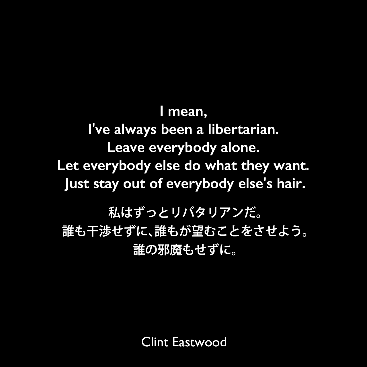 I mean, I've always been a libertarian. Leave everybody alone. Let everybody else do what they want. Just stay out of everybody else's hair.私はずっとリバタリアンだ。誰も干渉せずに、誰もが望むことをさせよう。誰の邪魔もせずに。Clint Eastwood