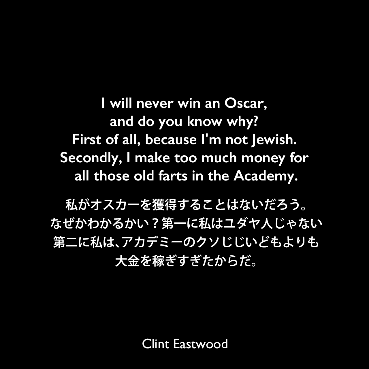 I will never win an Oscar, and do you know why? First of all, because I'm not Jewish. Secondly, I make too much money for all those old farts in the Academy.私がオスカーを獲得することはないだろう。なぜかわかるかい？第一に私はユダヤ人じゃない、第二に私は、アカデミーのクソじじいどもよりも大金を稼ぎすぎたからだ。Clint Eastwood