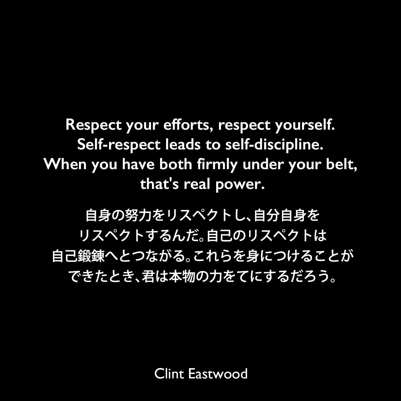 Respect your efforts, respect yourself. Self-respect leads to self-discipline. When you have both firmly under your belt, that’s real power.自身の努力をリスペクトし、自分自身をリスペクトするんだ。自己のリスペクトは自己鍛錬へとつながる。これらを身につけることができたとき、君は本物の力をてにするだろう。