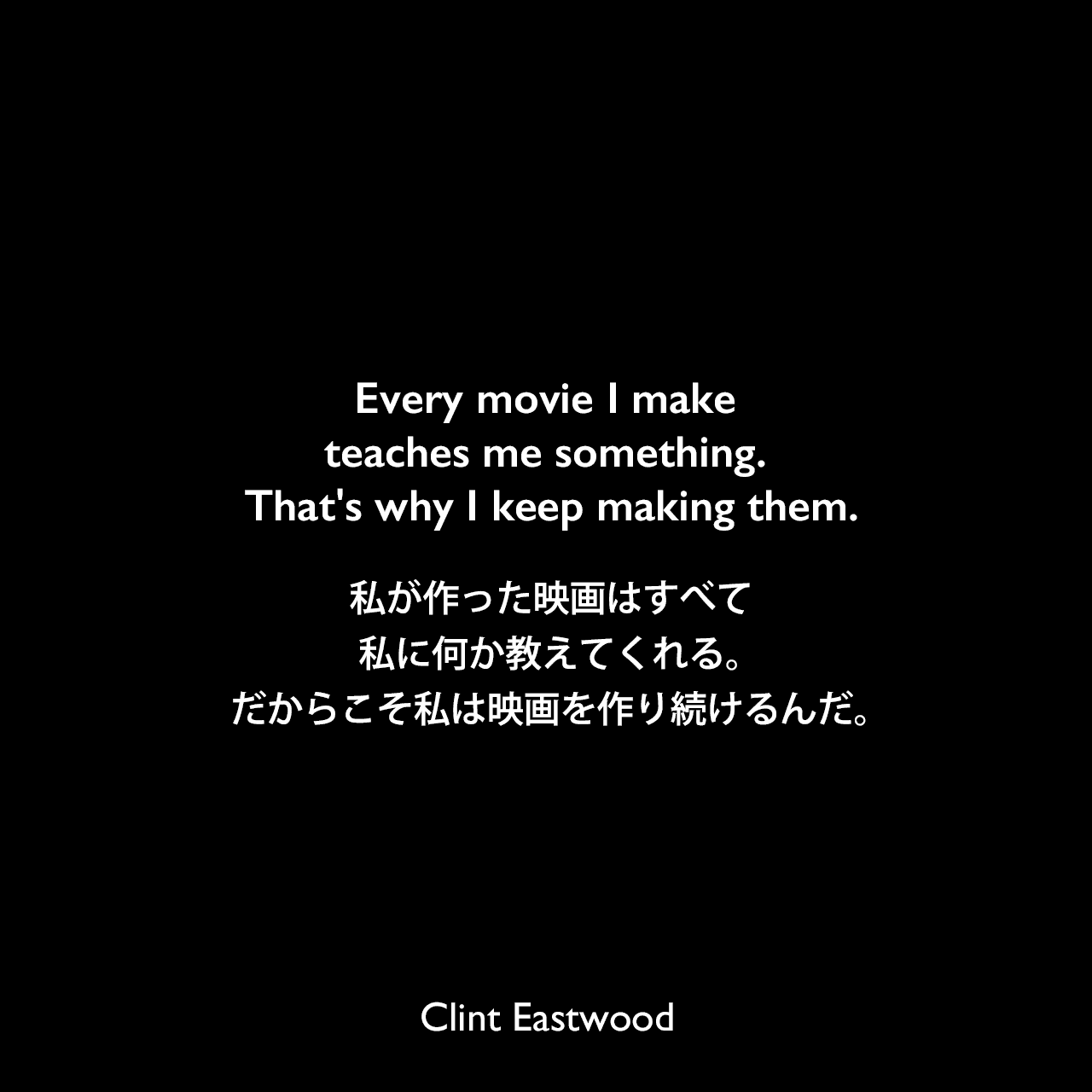 Every movie I make teaches me something. That's why I keep making them.私が作った映画はすべて私に何か教えてくれる。だからこそ私は映画を作り続けるんだ。Clint Eastwood