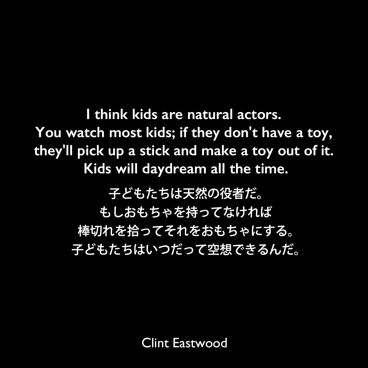 I think kids are natural actors. You watch most kids; if they don't have a toy, they'll pick up a stick and make a toy out of it. Kids will daydream all the time.子どもたちは天然の役者だ。もしおもちゃを持ってなければ、棒切れを拾ってそれをおもちゃにする。子どもたちはいつだって空想できるんだ。Clint Eastwood