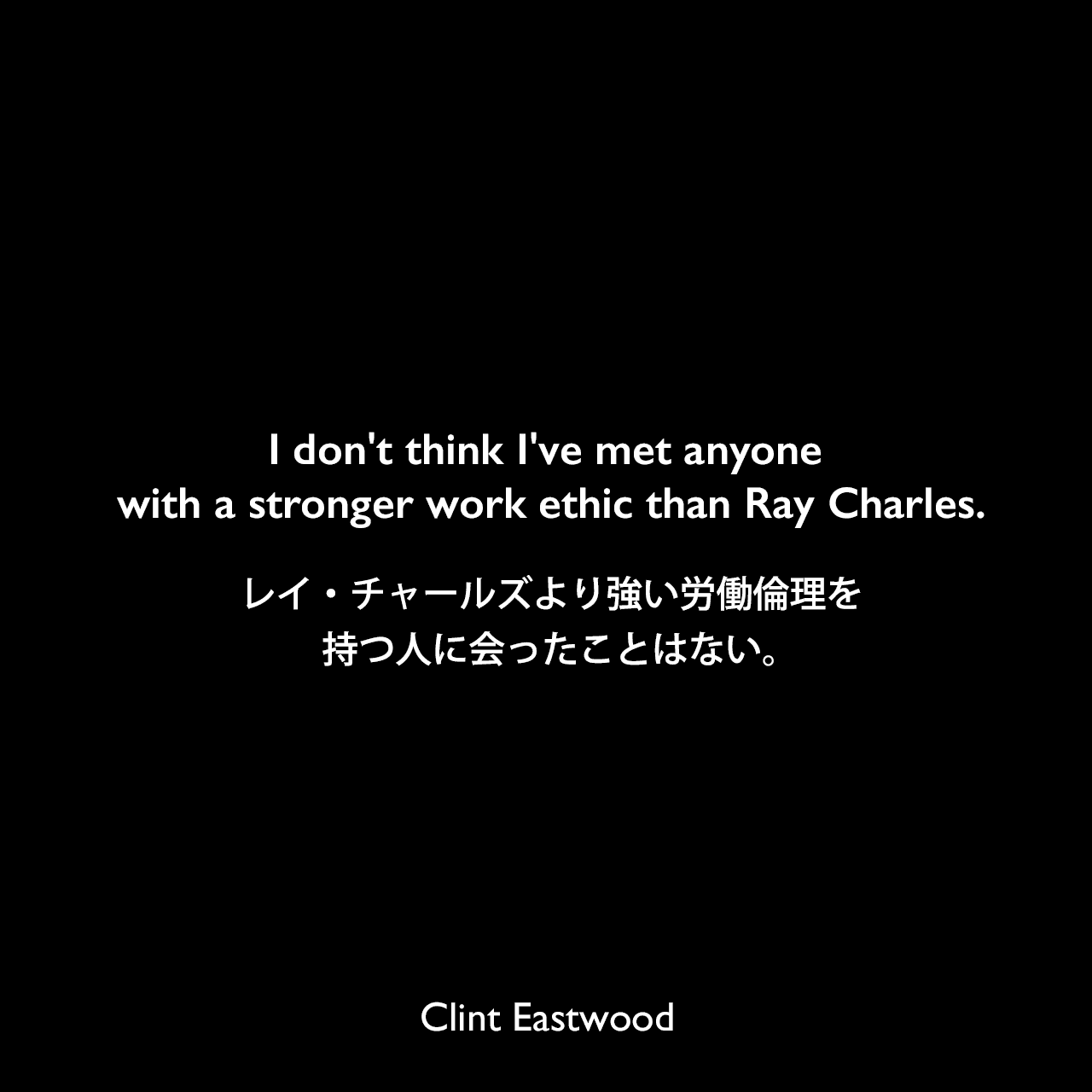 I don't think I've met anyone with a stronger work ethic than Ray Charles.レイ・チャールズより強い労働倫理を持つ人に会ったことはない。Clint Eastwood