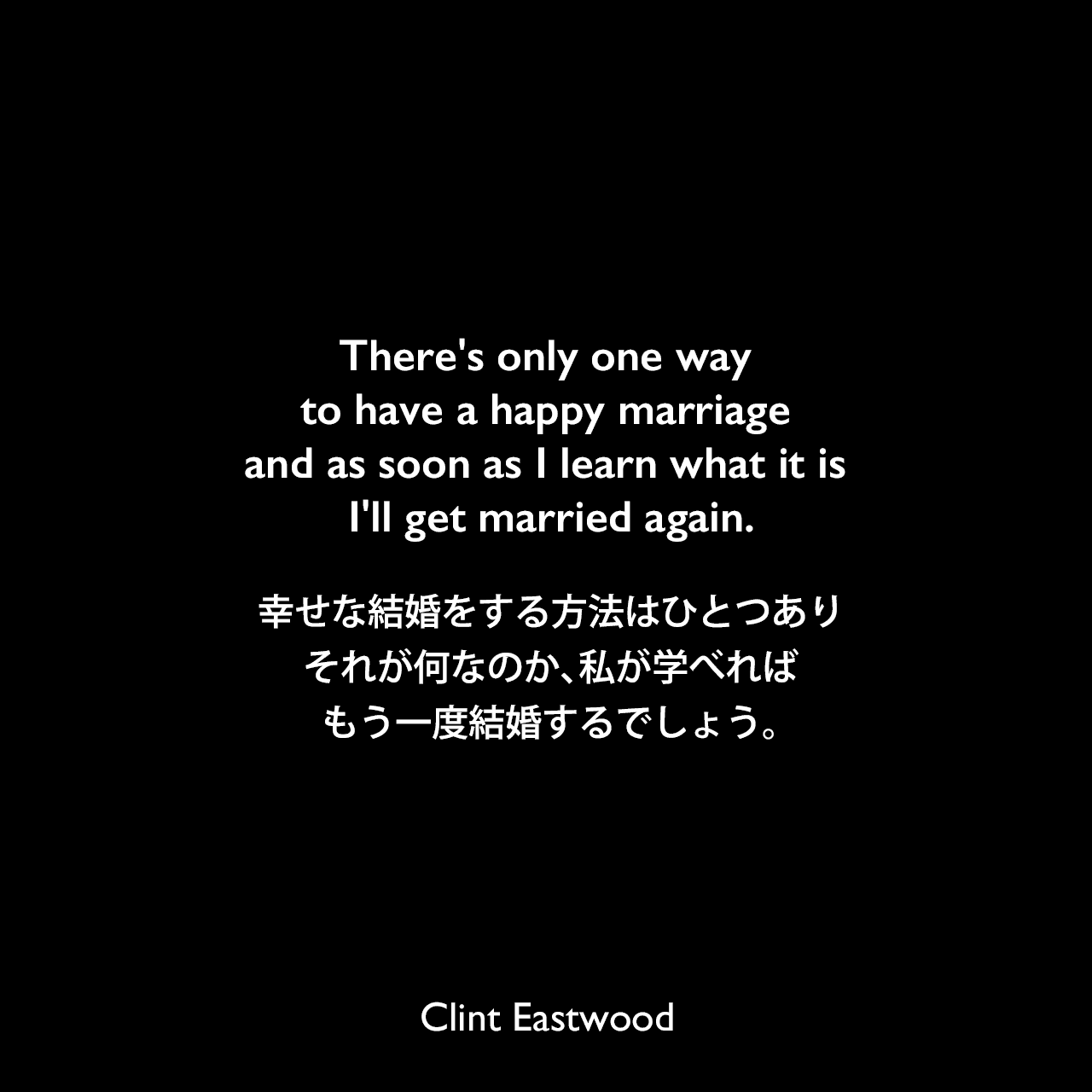 There's only one way to have a happy marriage and as soon as I learn what it is I'll get married again.幸せな結婚をする方法はひとつあり、それが何なのか、私が学べればもう一度結婚するでしょう。Clint Eastwood