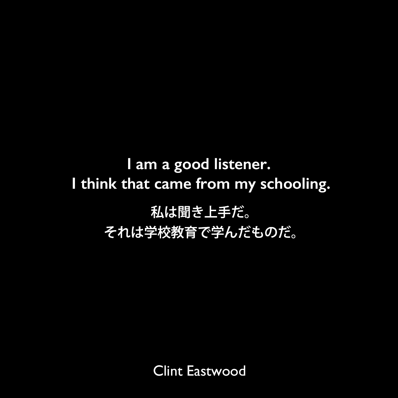 I am a good listener. I think that came from my schooling.私は聞き上手だ。それは学校教育で学んだものだ。Clint Eastwood