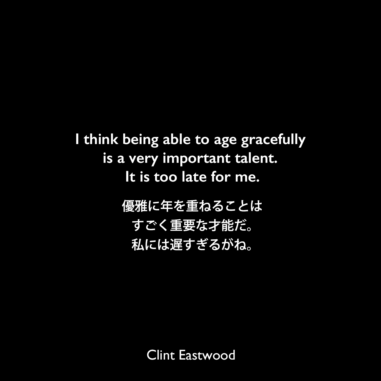 I think being able to age gracefully is a very important talent. It is too late for me.優雅に年を重ねることはすごく重要な才能だ。私には遅すぎるがね。Clint Eastwood