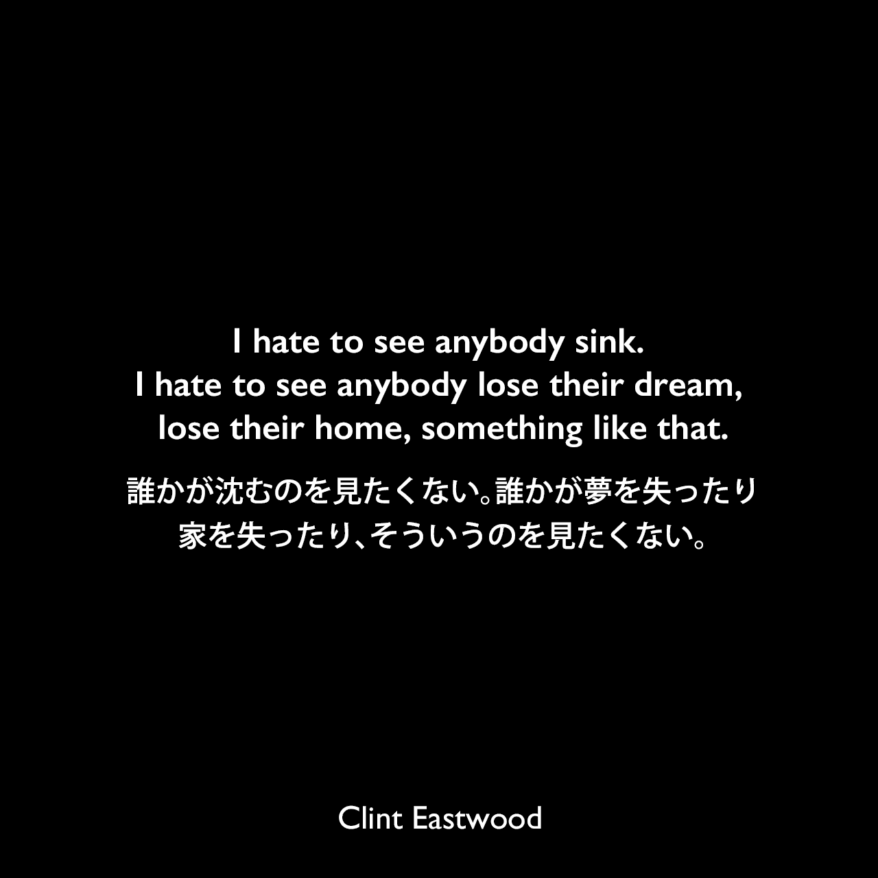 I hate to see anybody sink. I hate to see anybody lose their dream, lose their home, something like that.誰かが沈むのを見たくない。誰かが夢を失ったり、家を失ったり、そういうのを見たくない。Clint Eastwood