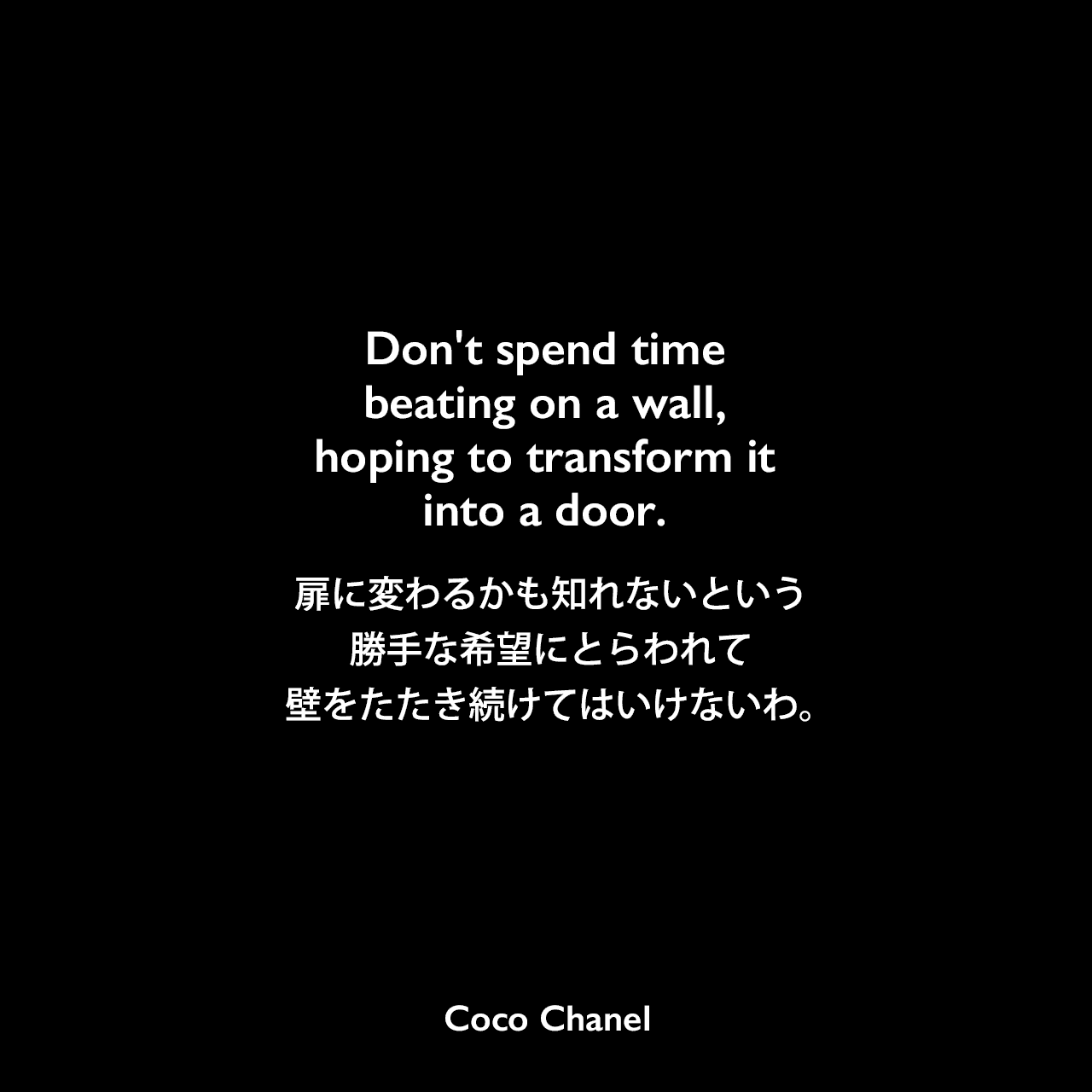 Don't spend time beating on a wall, hoping to transform it into a door.扉に変わるかも知れないという、勝手な希望にとらわれて、壁をたたき続けてはいけないわ。- ロバート・ロームの本「You've Got Style : Your Personal Guide for Relating to Others‎」よりCoco Chanel