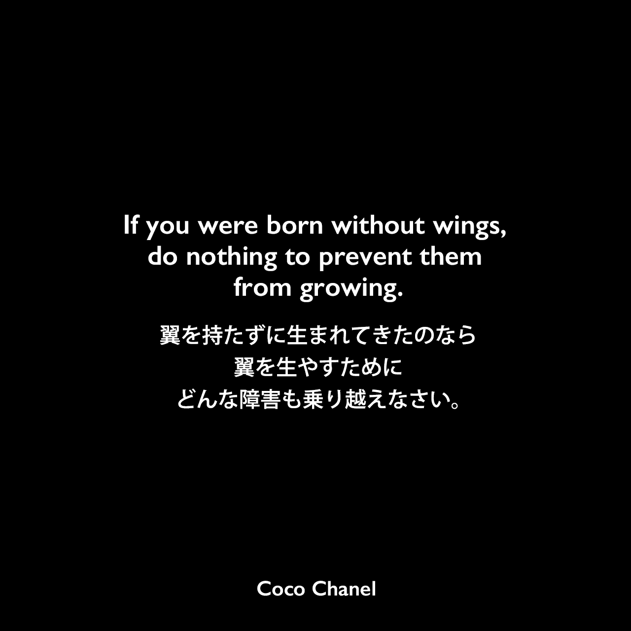 If you were born without wings, do nothing to prevent them from growing.翼を持たずに生まれてきたのなら、翼を生やすために、どんな障害も乗り越えなさい。Coco Chanel