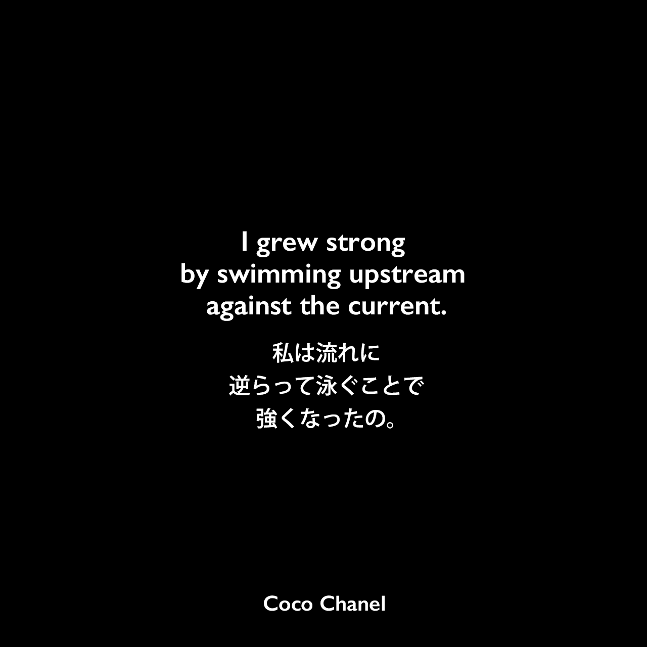 I grew strong by swimming upstream against the current.私は流れに逆らって泳ぐことで強くなったの。Coco Chanel