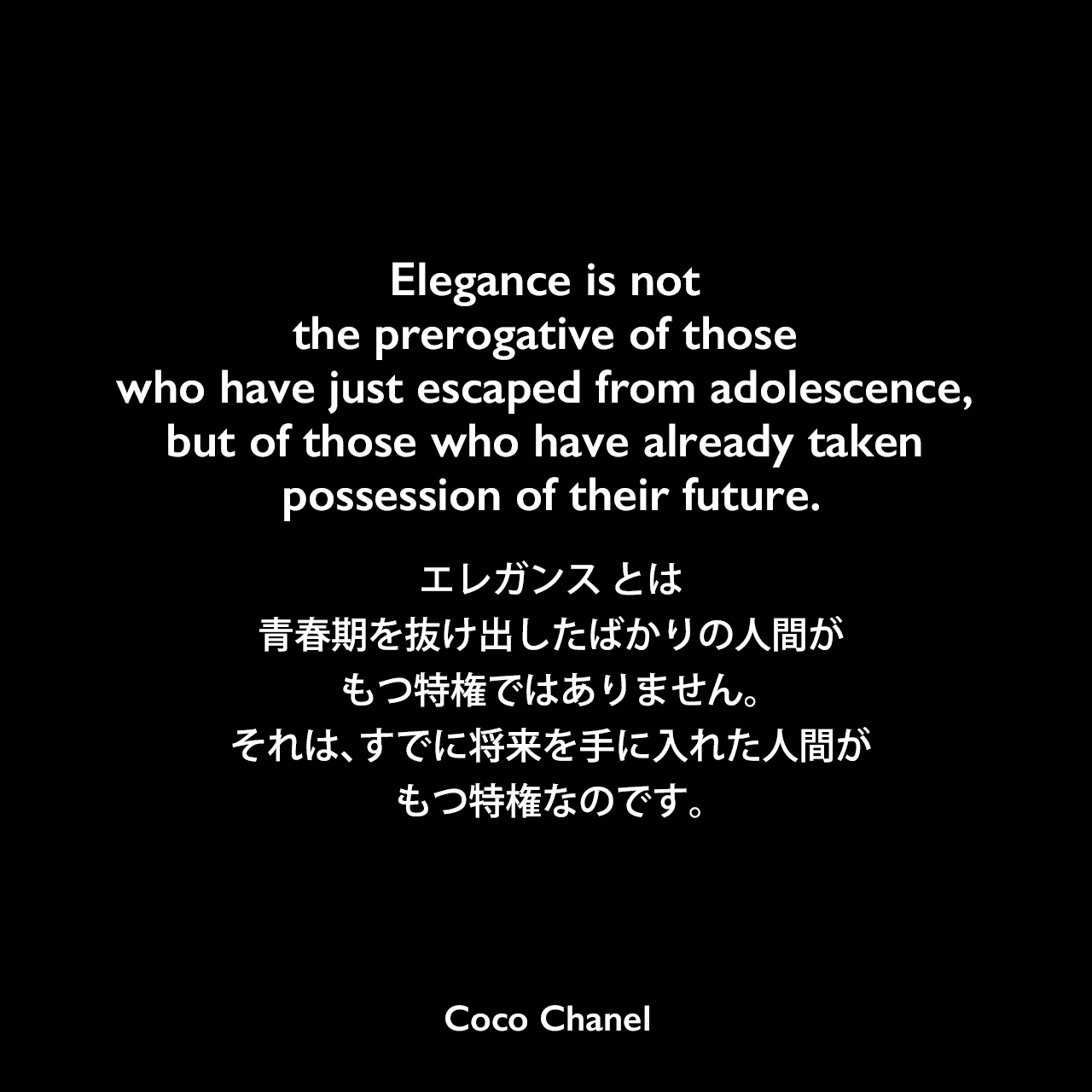 Elegance is not the prerogative of those who have just escaped from adolescence, but of those who have already taken possession of their future.エレガンス とは、青春期を抜け出したばかりの人間がもつ特権ではありません。それは、すでに将来を手に入れた人間がもつ特権なのです。Coco Chanel