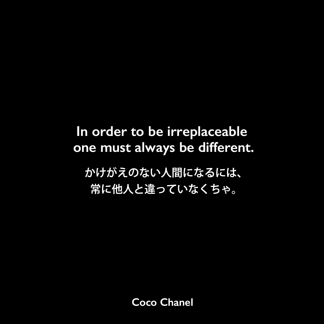 In order to be irreplaceable one must always be different.かけがえのない人間になるには、常に他人と違っていなくちゃ。- マルセル・ヘードリッヒの本「Coco Chanel : Her Life, Her Secrets」よりCoco Chanel