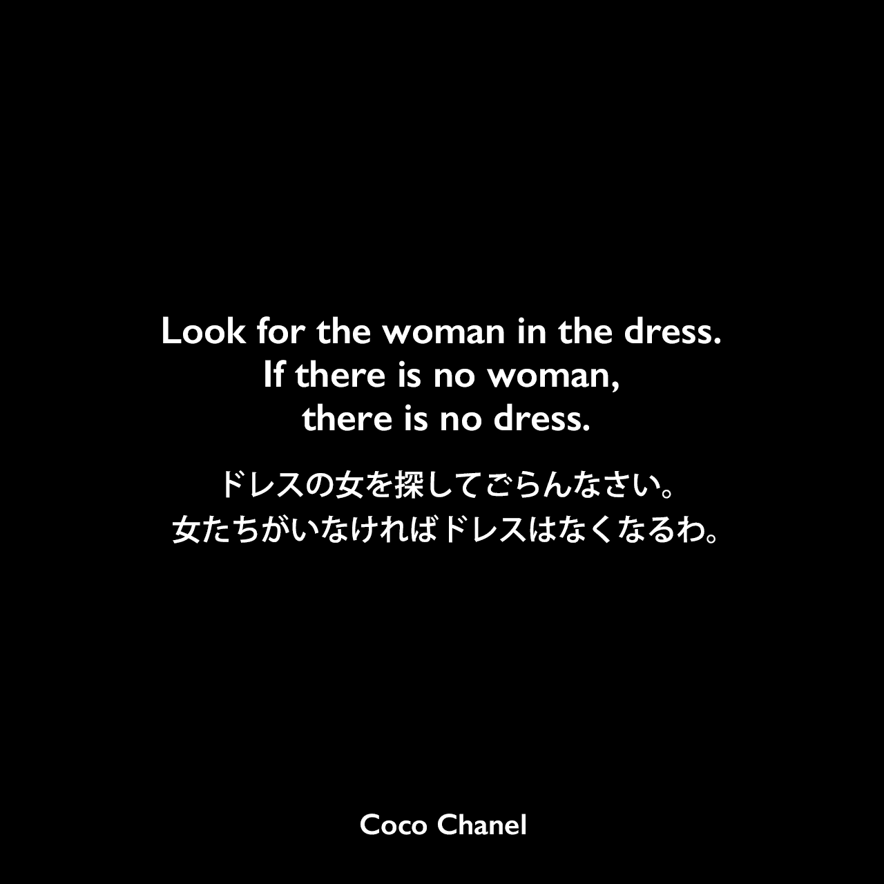 Look for the woman in the dress. If there is no woman, there is no dress.ドレスの女を探してごらんなさい。女たちがいなければドレスはなくなるわ。Coco Chanel