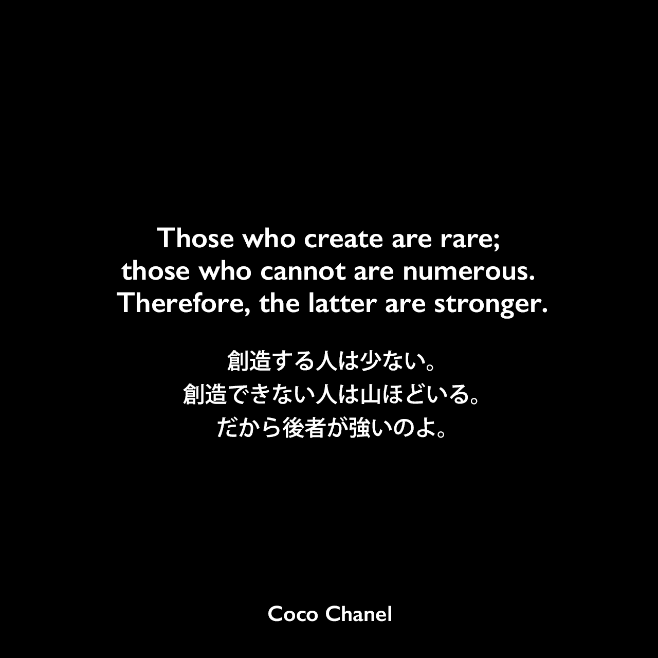 Those who create are rare; those who cannot are numerous. Therefore, the latter are stronger.創造する人は少ない。創造できない人は山ほどいる。だから後者が強いのよ。Coco Chanel