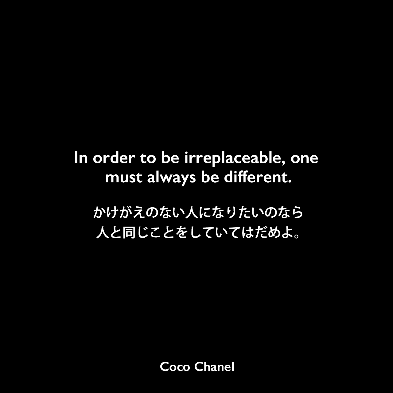 In order to be irreplaceable, one must always be different.かけがえのない人になりたいのなら、人と同じことをしていてはだめよ。- マルセル・ヘードリッヒの本「Coco Chanel : Her Life, Her Secrets」よりCoco Chanel