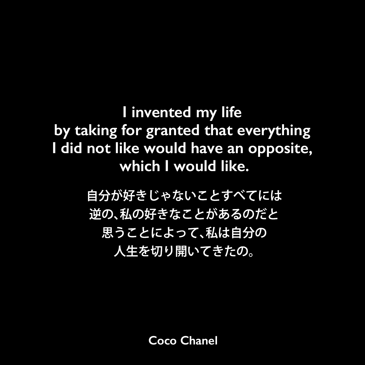 I invented my life by taking for granted that everything I did not like would have an opposite, which I would like.自分が好きじゃないことすべてには、逆の、私の好きなことがあるのだと思うことによって、私は自分の人生を切り開いてきたの。Coco Chanel
