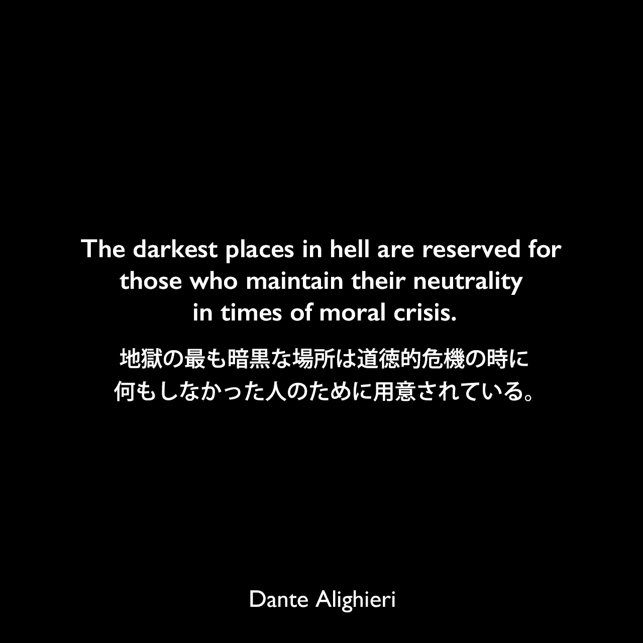 The darkest places in hell are reserved for those who maintain their neutrality in times of moral crisis.地獄の最も暗黒な場所は道徳的危機の時に、何もしなかった人のために用意されている。Dante Alighieri