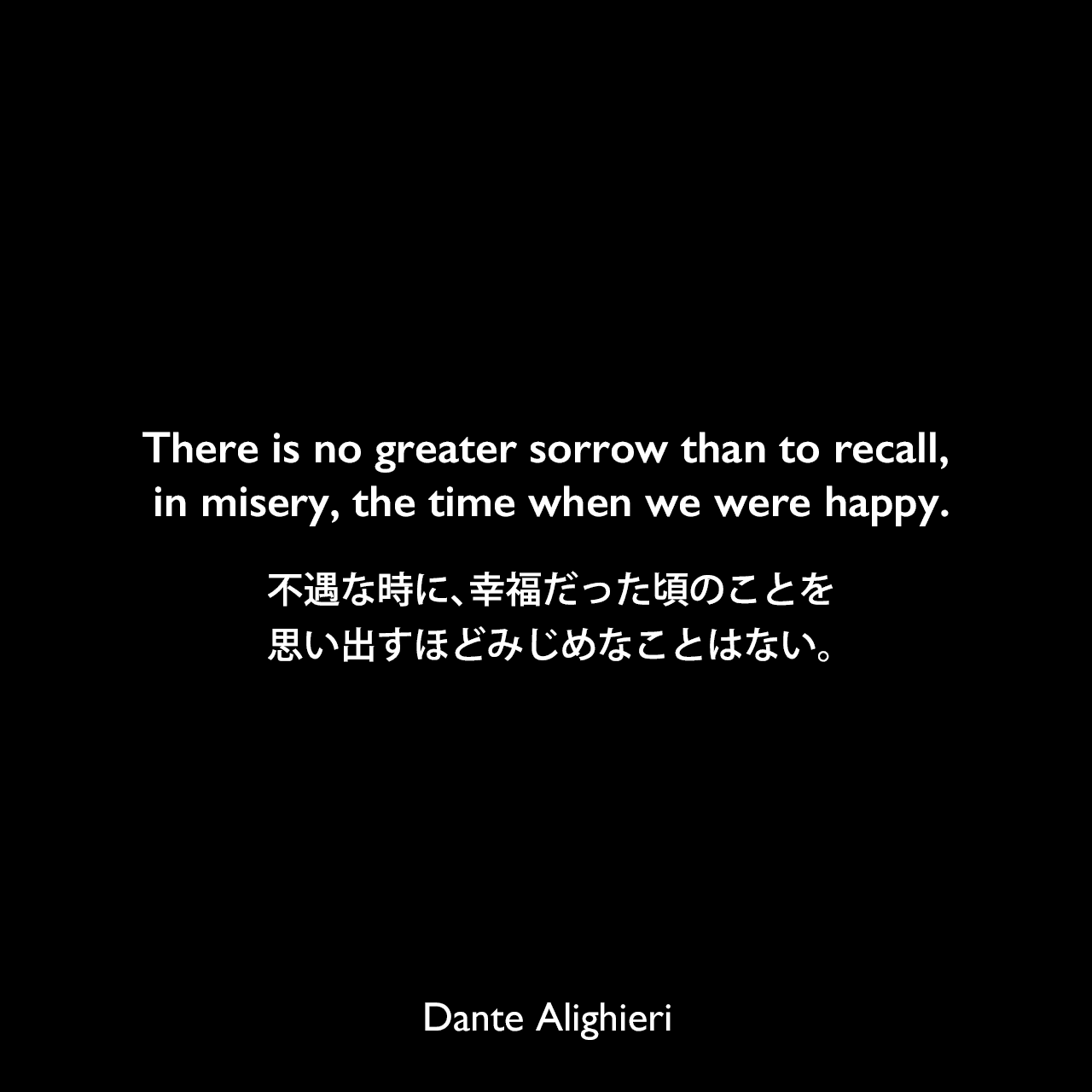 There is no greater sorrow than to recall, in misery, the time when we were happy.不遇な時に、幸福だった頃のことを思い出すほどみじめなことはない。Dante Alighieri