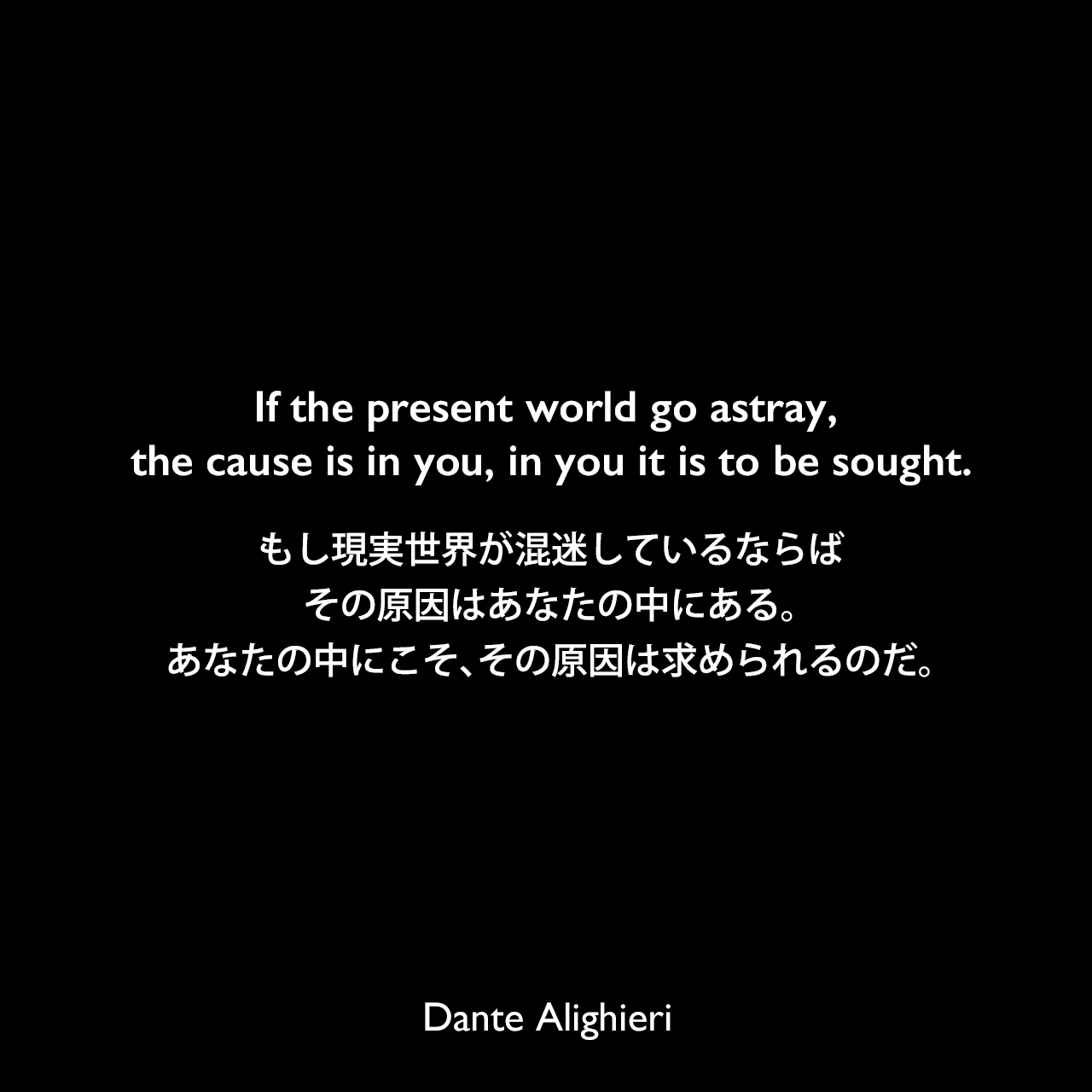 If the present world go astray, the cause is in you, in you it is to be sought.もし現実世界が混迷しているならば、その原因はあなたの中にある。あなたの中にこそ、その原因は求められるのだ。Dante Alighieri