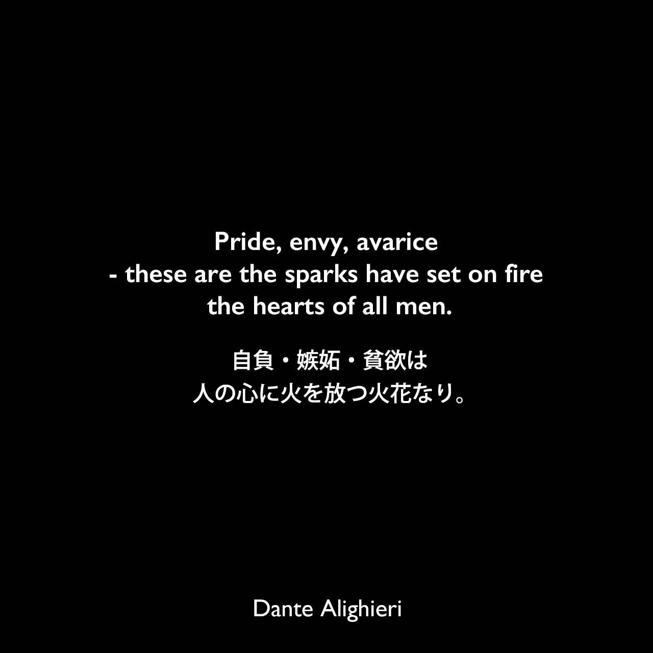 Pride, envy, avarice - these are the sparks have set on fire the hearts of all men.自負・嫉妬・貧欲は、人の心に火を放つ火花なり。Dante Alighieri