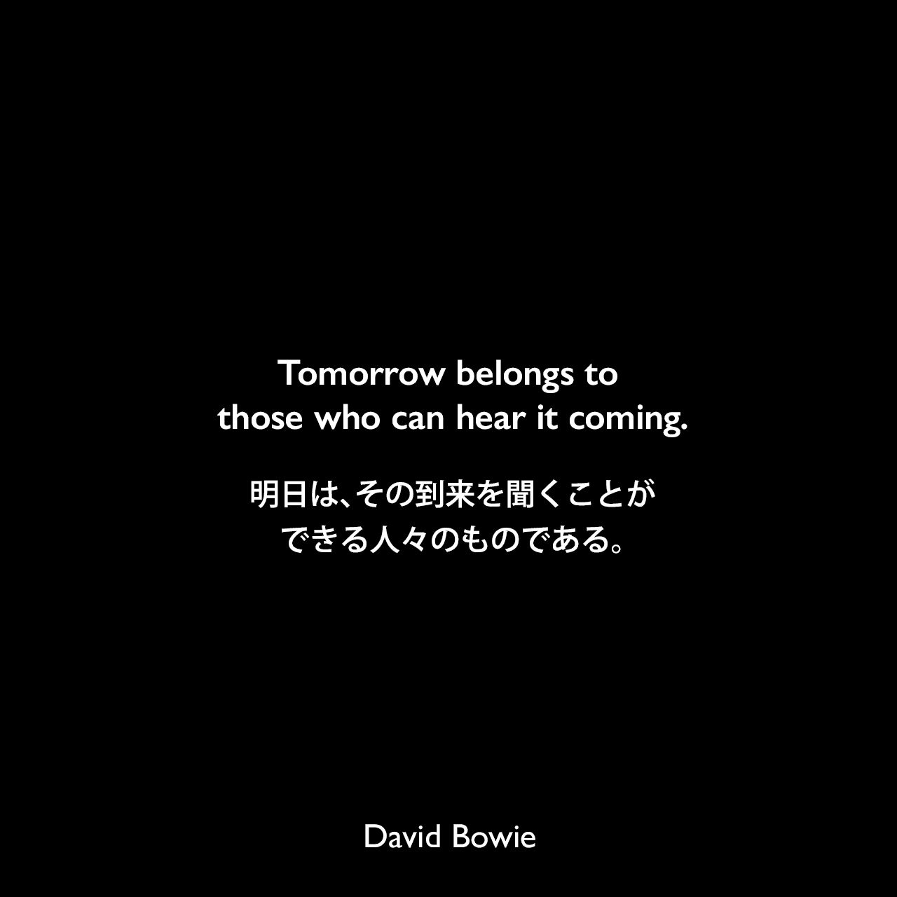 Tomorrow belongs to those who can hear it coming.明日は、その到来を聞くことができる人々のものである。David Bowie