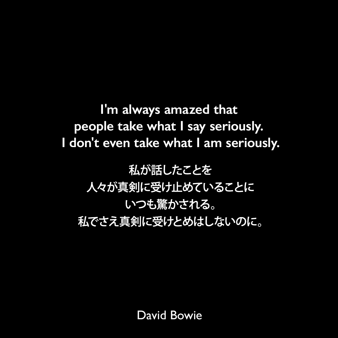 I'm always amazed that people take what I say seriously. I don't even take what I am seriously.私が話したことを人々が真剣に受け止めていることにいつも驚かされる。私でさえ真剣に受けとめはしないのに。David Bowie