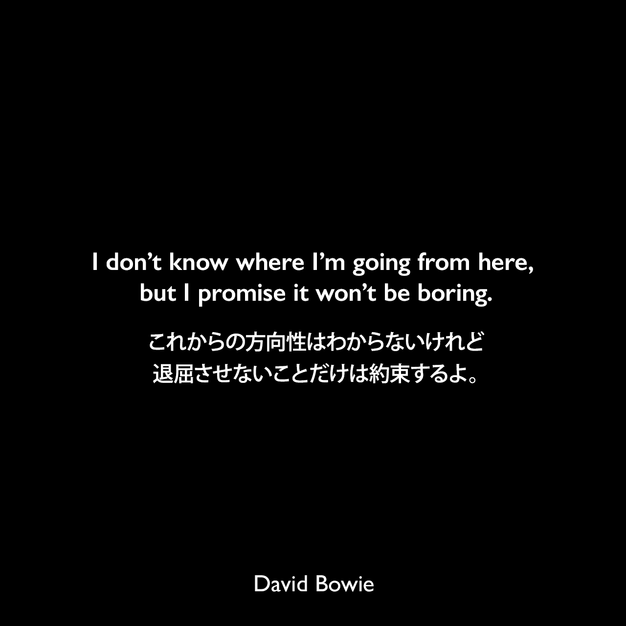 I don’t know where I’m going from here, but I promise it won’t be boring.これからの方向性はわからないけれど、退屈させないことだけは約束するよ。David Bowie