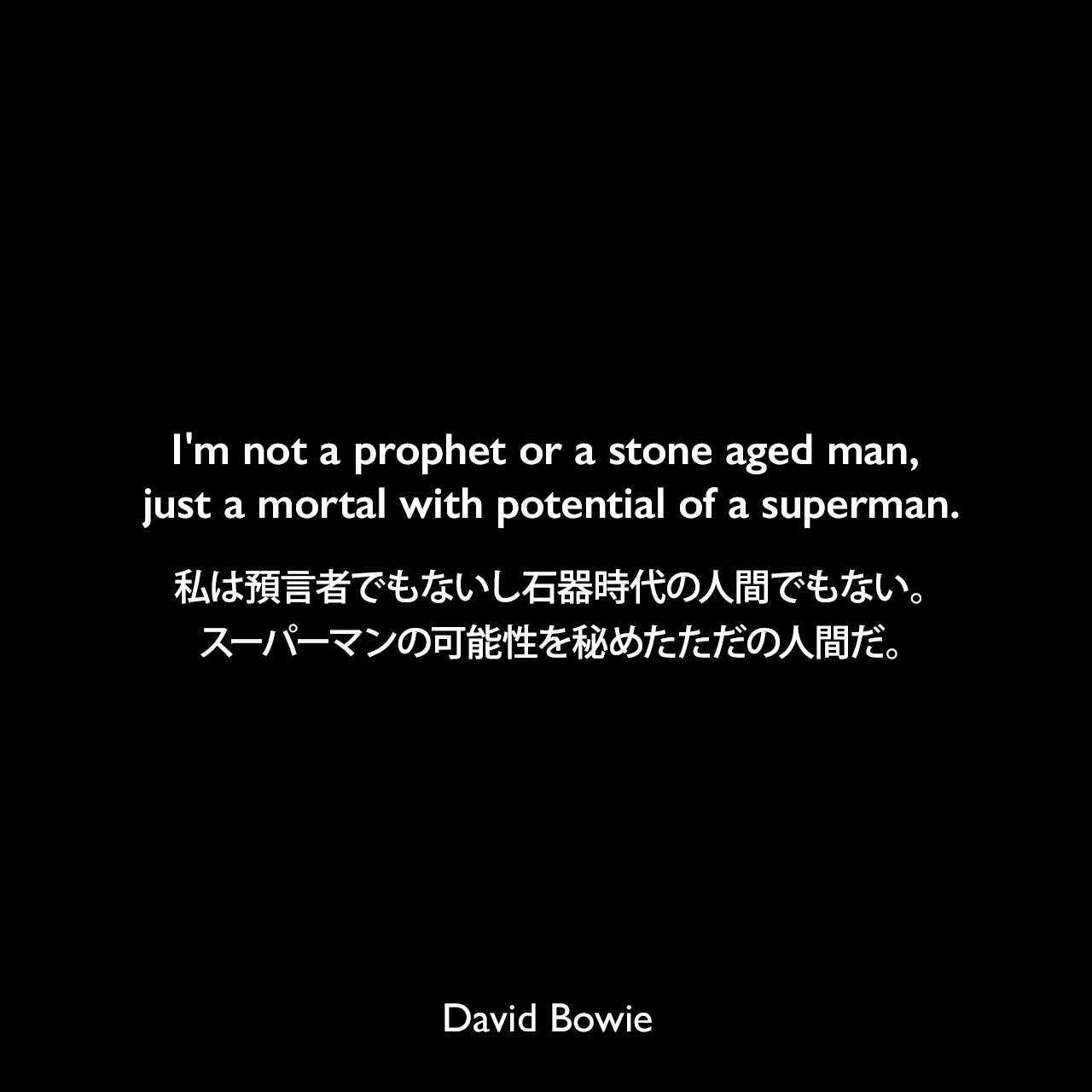 I'm not a prophet or a stone aged man, just a mortal with potential of a superman.私は預言者でもないし石器時代の人間でもない。スーパーマンの可能性を秘めたただの人間だ。- デヴィッド・ボーイの曲 流砂 / QuicksandよりDavid Bowie