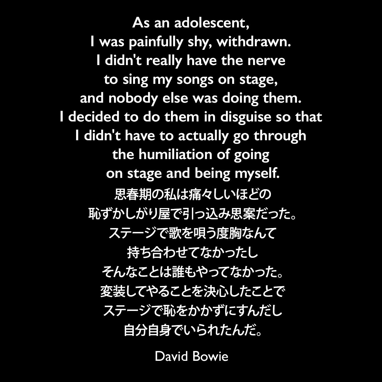As an adolescent, I was painfully shy, withdrawn. I didn't really have the nerve to sing my songs on stage, and nobody else was doing them. I decided to do them in disguise so that I didn't have to actually go through the humiliation of going on stage and being myself.思春期の私は痛々しいほどの恥ずかしがり屋で引っ込み思案だった。ステージで歌を唄う度胸なんて持ち合わせてなかったし、そんなことは誰もやってなかった。変装してやることを決心したことで、ステージで恥をかかずにすんだし、自分自身でいられたんだ。David Bowie