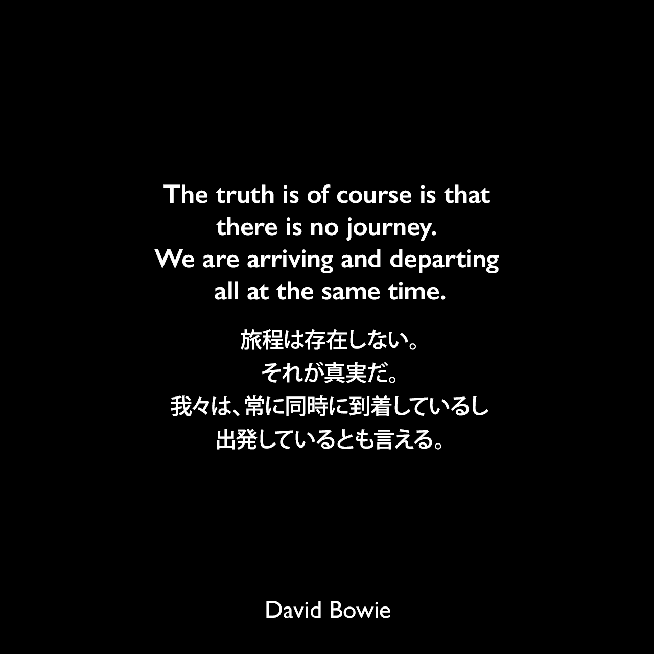 The truth is of course is that there is no journey. We are arriving and departing all at the same time.旅程は存在しない。それが真実だ。我々は、常に同時に到着しているし出発しているとも言える。David Bowie