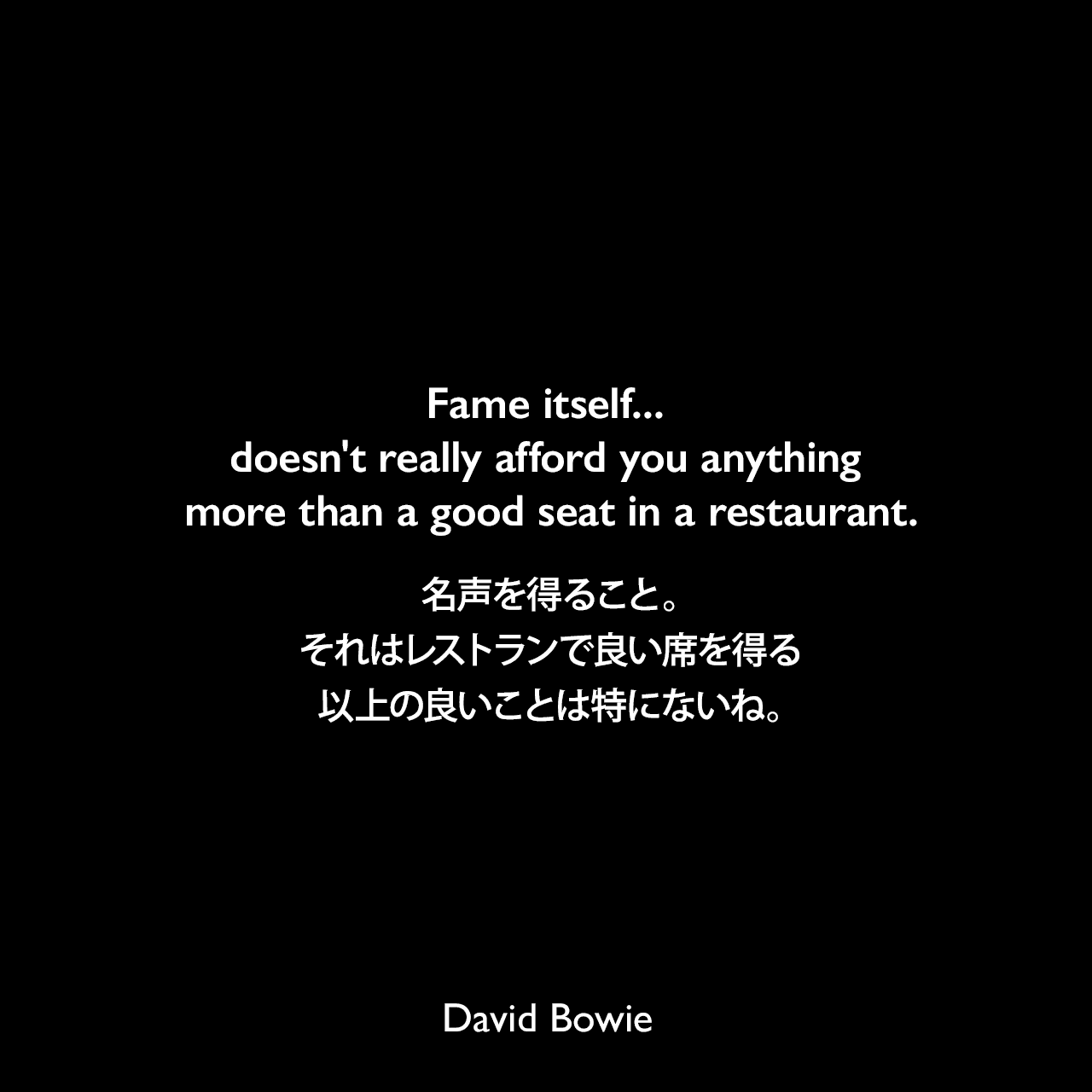 Fame itself... doesn't really afford you anything more than a good seat in a restaurant.名声を得ること。それはレストランで良い席を得る以上の良いことは特にないね。David Bowie