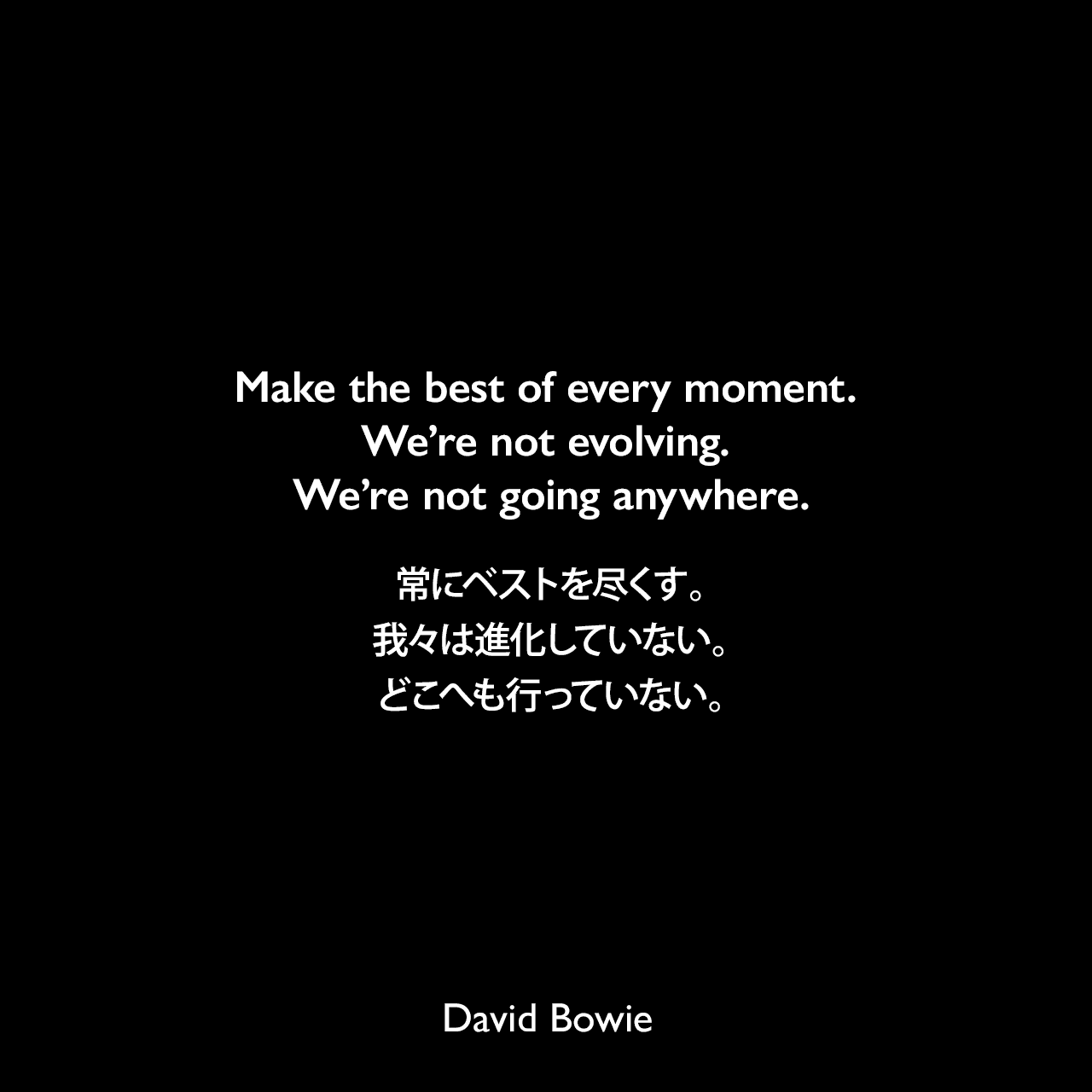 Make the best of every moment. We’re not evolving. We’re not going anywhere.常にベストを尽くす。我々は進化していない。どこへも行っていない。David Bowie
