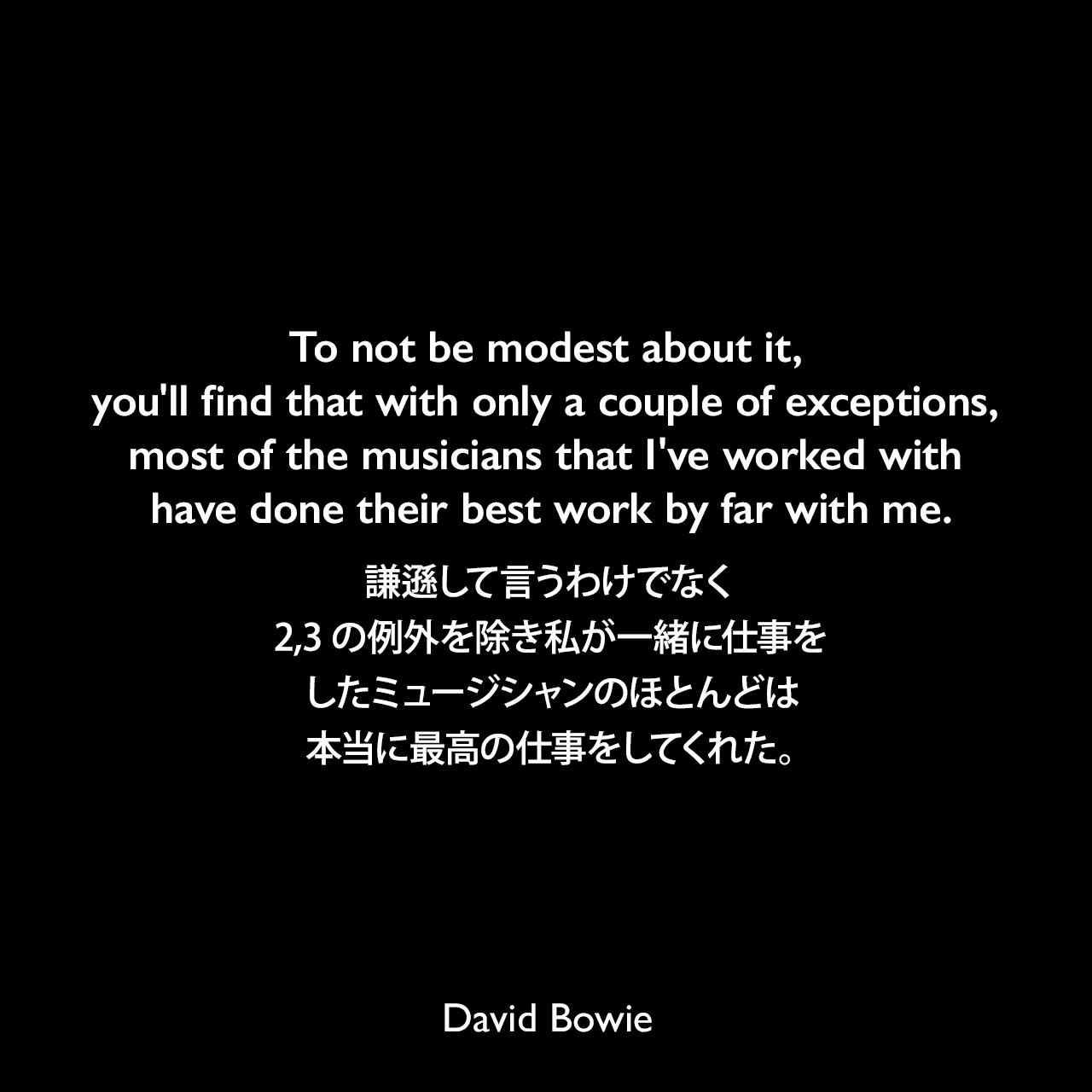 To not be modest about it, you'll find that with only a couple of exceptions, most of the musicians that I've worked with have done their best work by far with me.謙遜して言うわけでなく、2,3の例外を除き私が一緒に仕事をしたミュージシャンのほとんどは本当に最高の仕事をしてくれた。David Bowie