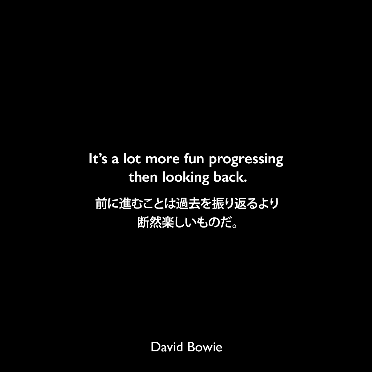 It’s a lot more fun progressing then looking back.前に進むことは過去を振り返るより断然楽しいものだ。David Bowie