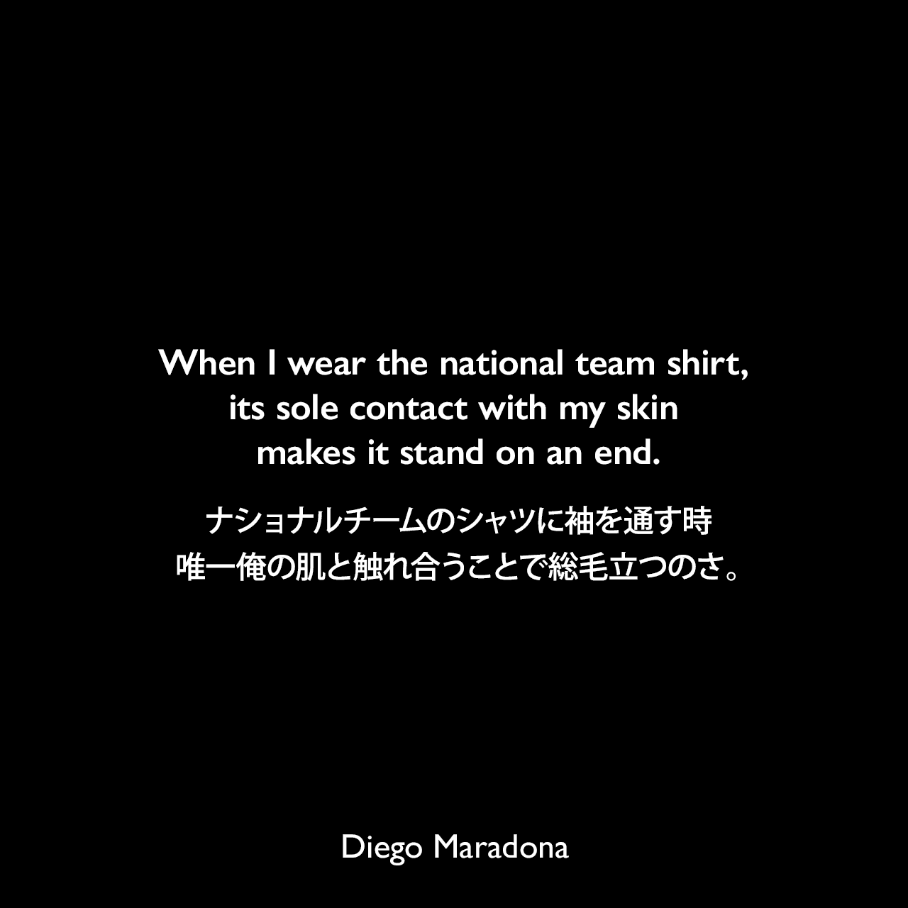 When I wear the national team shirt, its sole contact with my skin makes it stand on an end.ナショナルチームのシャツに袖を通す時、唯一俺の肌と触れ合うことで総毛立つのさ。Diego Maradona