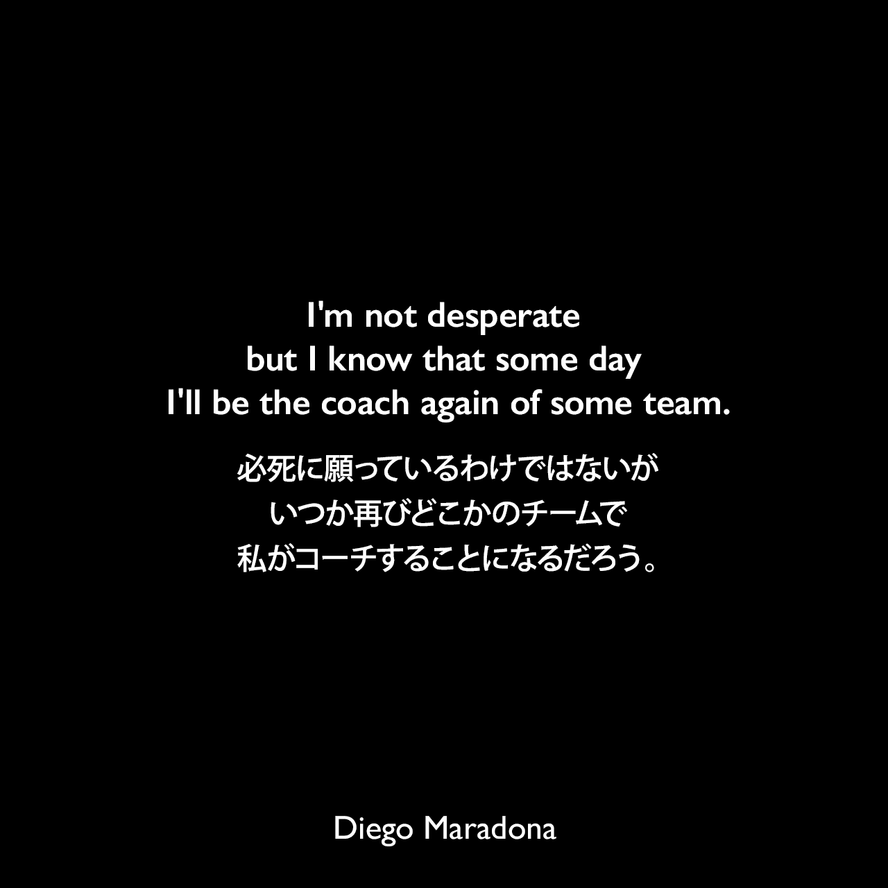 I'm not desperate but I know that some day I'll be the coach again of some team.必死に願っているわけではないが、いつか再びどこかのチームで私がコーチすることになるだろう。Diego Maradona