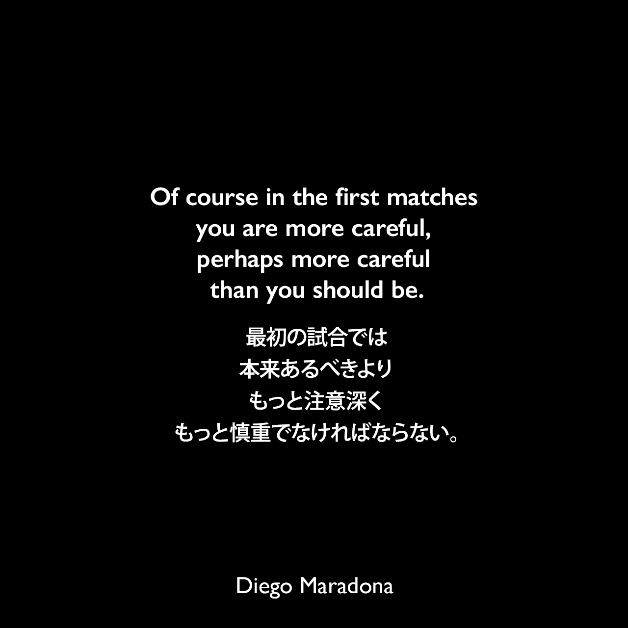 Of course in the first matches you are more careful, perhaps more careful than you should be.最初の試合では、本来あるべきよりもっと注意深くもっと慎重でなければならない。Diego Maradona