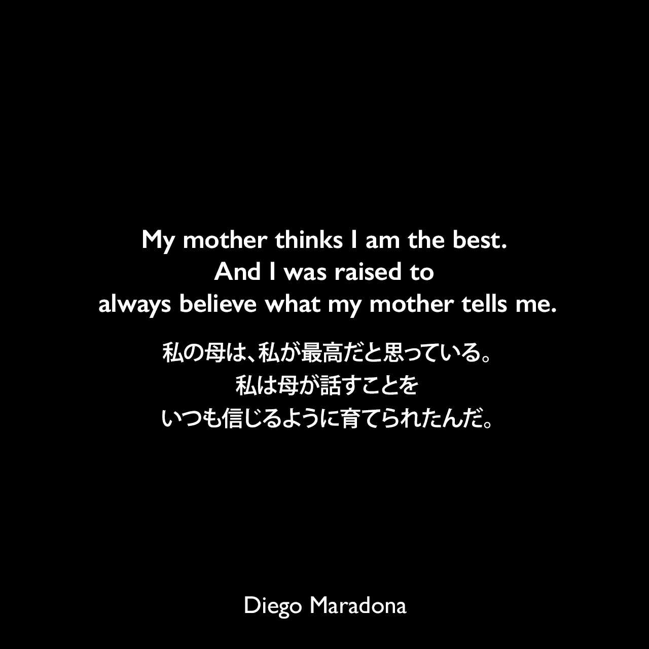 My mother thinks I am the best. And I was raised to always believe what my mother tells me.私の母は、私が最高だと思っている。私は母が話すことをいつも信じるように育てられたんだ。Diego Maradona