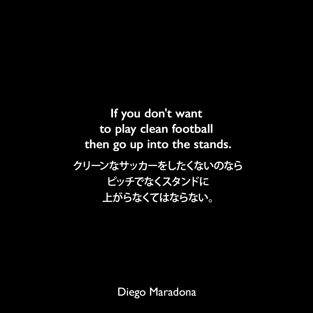 If you don't want to play clean football then go up into the stands.クリーンなサッカーをしたくないのなら、ピッチでなくスタンドに上がらなくてはならない。Diego Maradona