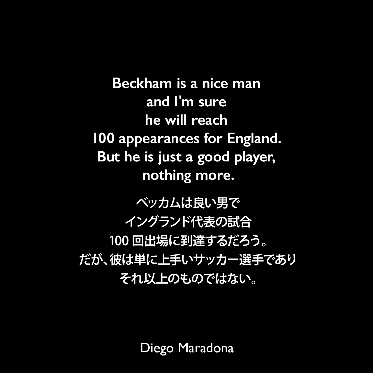 Beckham is a nice man and I'm sure he will reach 100 appearances for England. But he is just a good player, nothing more.ベッカムは良い男で、イングランド代表の試合100回出場に到達するだろう。だが、彼は単に上手いサッカー選手であり、それ以上のものではない。Diego Maradona