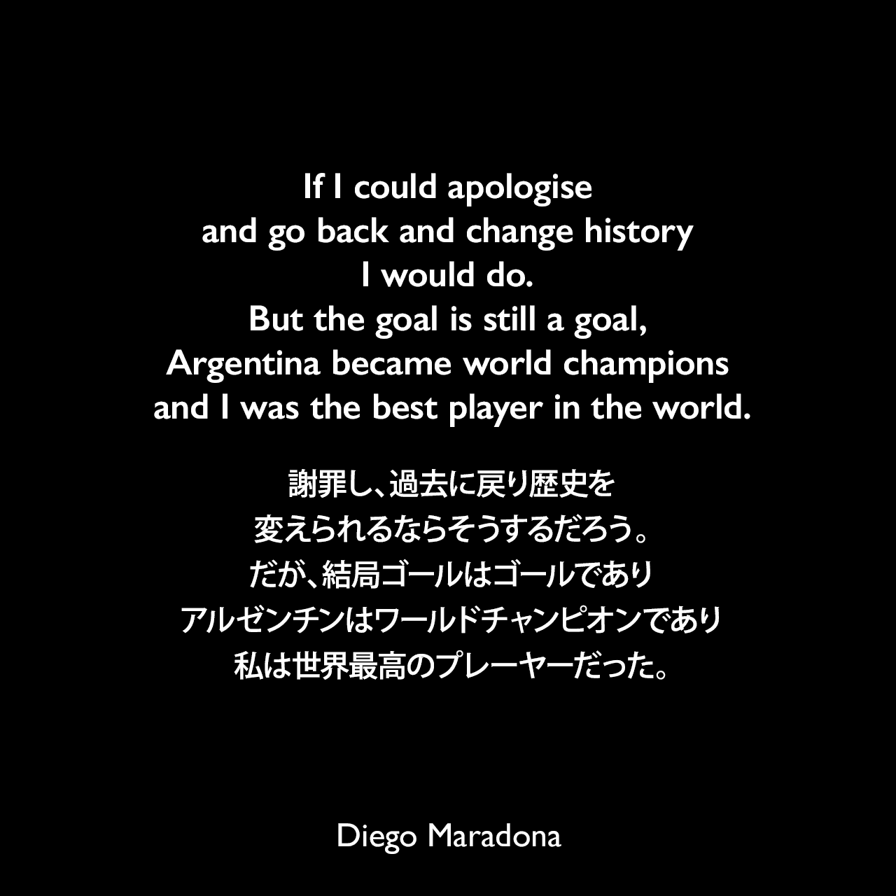 If I could apologise and go back and change history I would do. But the goal is still a goal, Argentina became world champions and I was the best player in the world.謝罪し、過去に戻り歴史を変えられるならそうするだろう。だが、結局ゴールはゴールであり、アルゼンチンはワールドチャンピオンであり、私は世界最高のプレーヤーだった。Diego Maradona